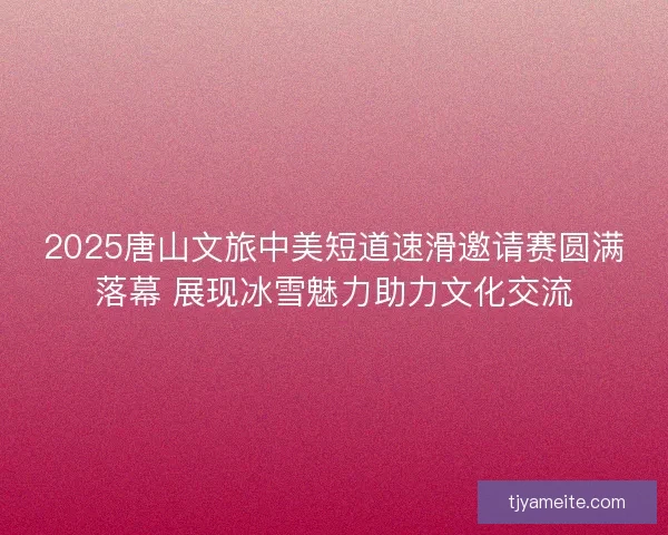2025唐山文旅中美短道速滑邀请赛圆满落幕 展现冰雪魅力助力文化交流