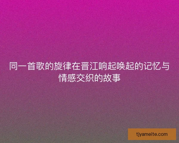 同一首歌的旋律在晋江响起唤起的记忆与情感交织的故事