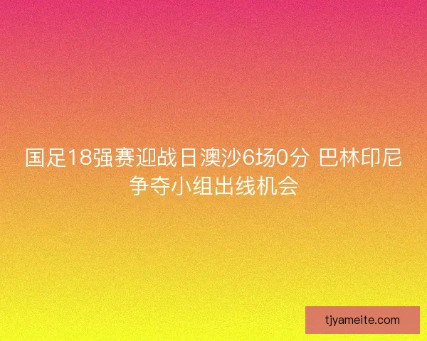 国足18强赛迎战日澳沙6场0分 巴林印尼争夺小组出线机会 国足18强赛迎战日澳沙6场0分 巴林印尼争夺小组出线机会