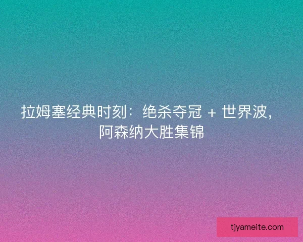 拉姆塞经典时刻：绝杀夺冠 + 世界波，阿森纳大胜集锦