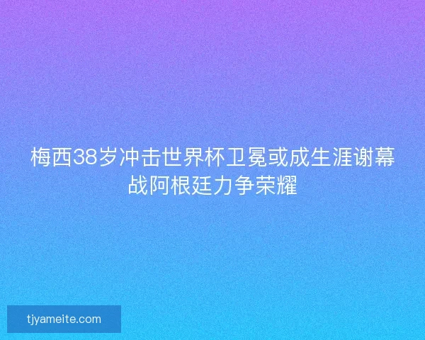 梅西38岁冲击世界杯卫冕或成生涯谢幕战阿根廷力争荣耀 梅西38岁冲击世界杯卫冕或成生涯谢幕战阿根廷力争荣耀