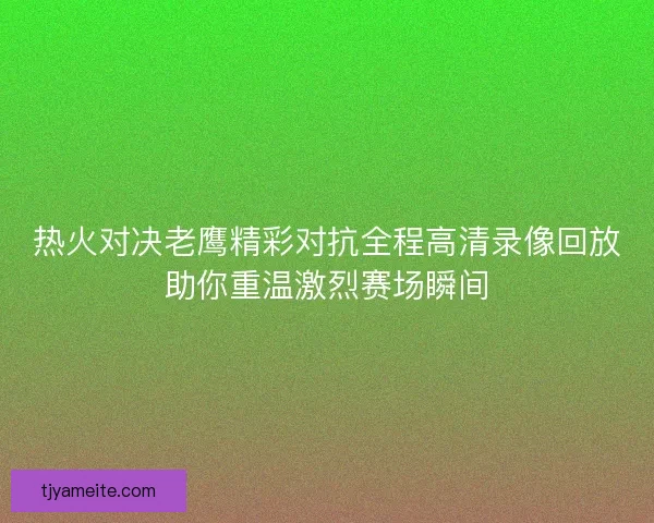 热火对决老鹰精彩对抗全程高清录像回放助你重温激烈赛场瞬间 热火对决老鹰精彩对抗全程高清录像回放助你重温激烈赛场瞬间
