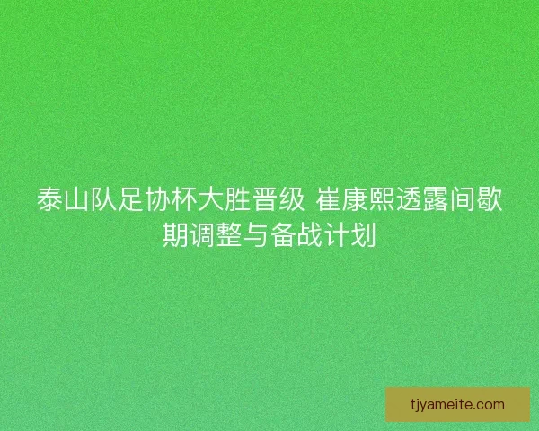 泰山队足协杯大胜晋级 崔康熙透露间歇期调整与备战计划 泰山队足协杯大胜晋级 崔康熙透露间歇期调整与备战计划