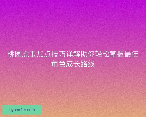 桃园虎卫加点技巧详解助你轻松掌握最佳角色成长路线