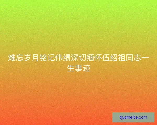 难忘岁月铭记伟绩深切缅怀伍绍祖同志一生事迹