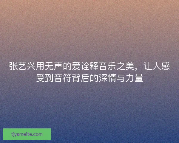 张艺兴用无声的爱诠释音乐之美，让人感受到音符背后的深情与力量