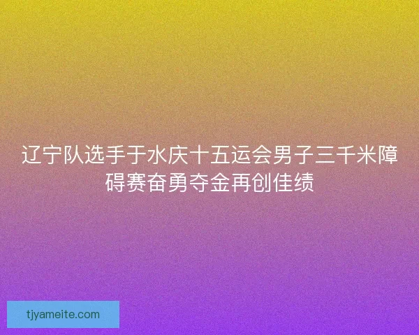辽宁队选手于水庆十五运会男子三千米障碍赛奋勇夺金再创佳绩