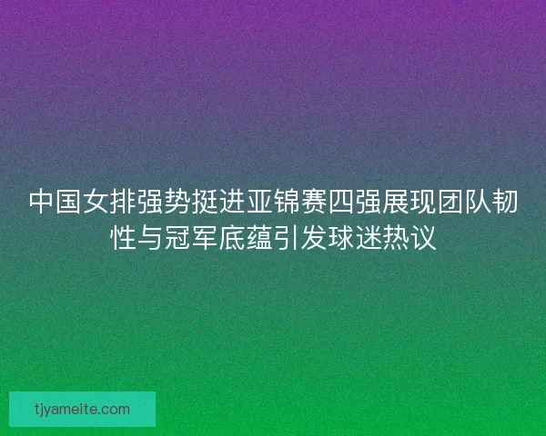 中国女排强势挺进亚锦赛四强展现团队韧性与冠军底蕴引发球迷热议