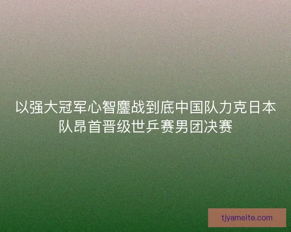 以强大冠军心智鏖战到底中国队力克日本队昂首晋级世乒赛男团决赛