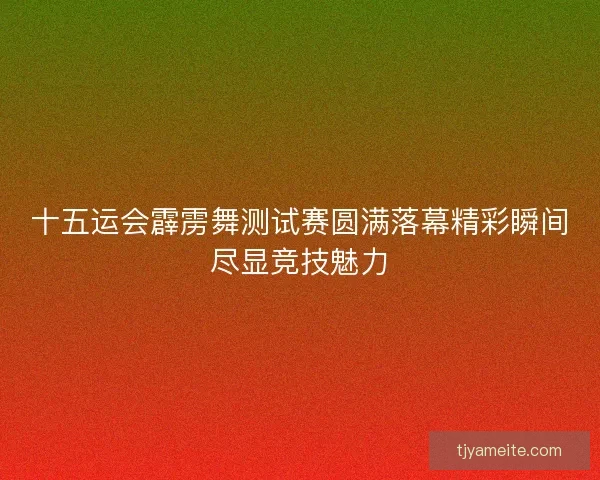 十五运会霹雳舞测试赛圆满落幕精彩瞬间尽显竞技魅力