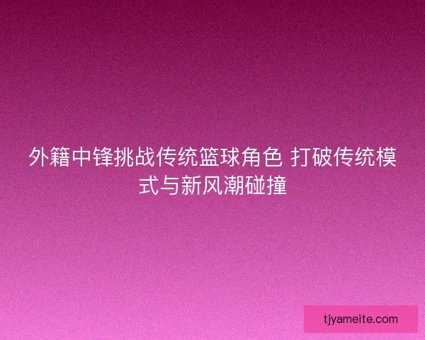 外籍中锋挑战传统篮球角色 打破传统模式与新风潮碰撞