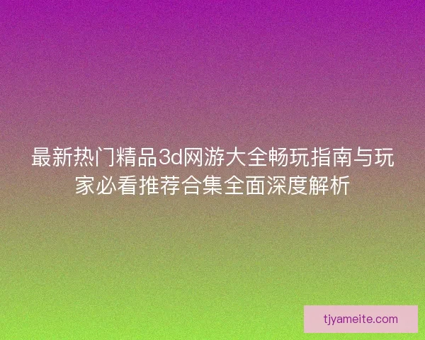 最新热门精品3d网游大全畅玩指南与玩家必看推荐合集全面深度解析