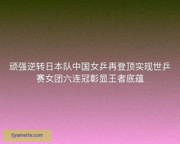 顽强逆转日本队中国女乒再登顶实现世乒赛女团六连冠彰显王者底蕴