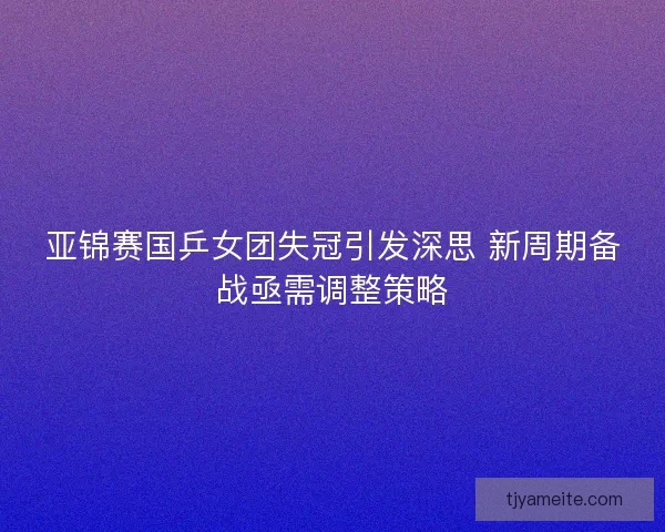 亚锦赛国乒女团失冠引发深思 新周期备战亟需调整策略
