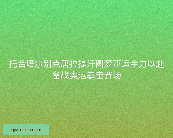 托合塔尔别克唐拉提汗圆梦亚运全力以赴备战奥运拳击赛场