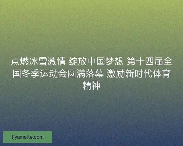 点燃冰雪激情 绽放中国梦想 第十四届全国冬季运动会圆满落幕 激励新时代体育精神