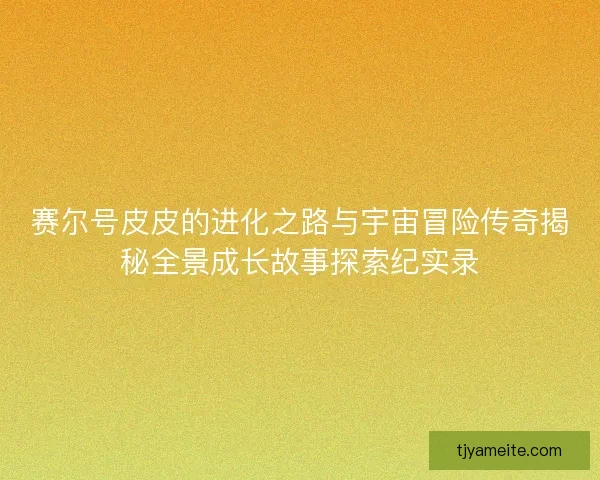 赛尔号皮皮的进化之路与宇宙冒险传奇揭秘全景成长故事探索纪实录