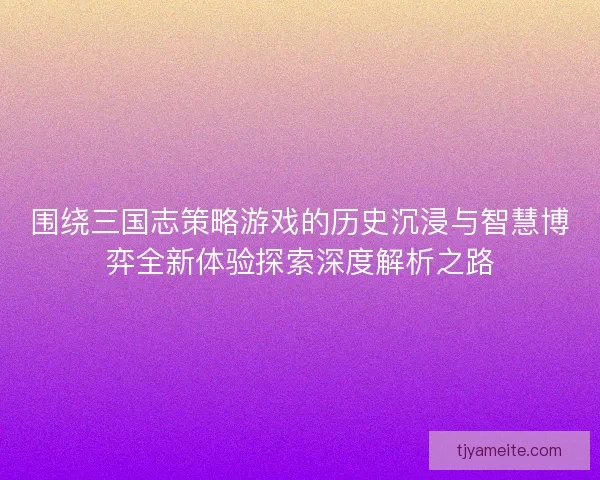 围绕三国志策略游戏的历史沉浸与智慧博弈全新体验探索深度解析之路