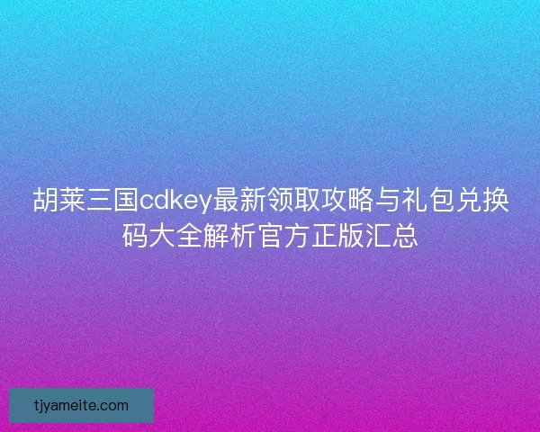 胡莱三国cdkey最新领取攻略与礼包兑换码大全解析官方正版汇总 胡莱三国cdkey最新领取攻略与礼包兑换码大全解析官方正版汇总