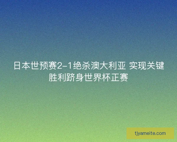 日本世预赛2-1绝杀澳大利亚 实现关键胜利跻身世界杯正赛