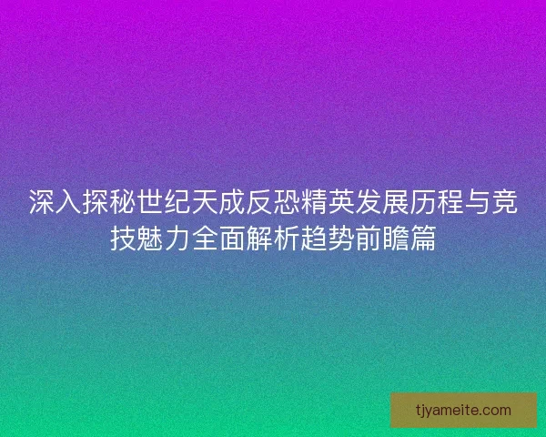 深入探秘世纪天成反恐精英发展历程与竞技魅力全面解析趋势前瞻篇