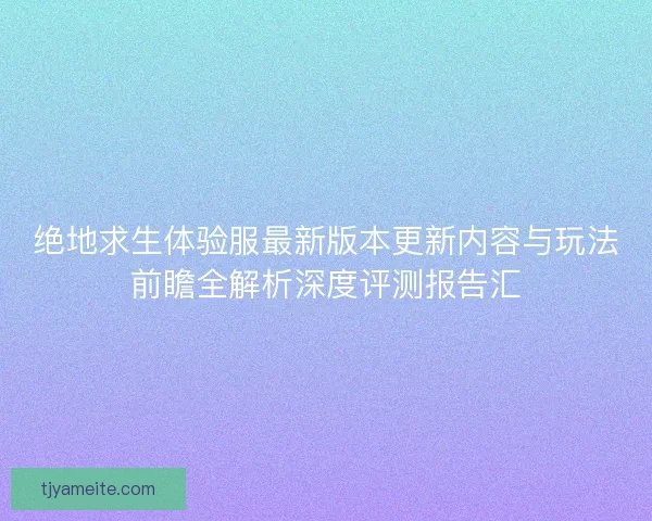 绝地求生体验服最新版本更新内容与玩法前瞻全解析深度评测报告汇
