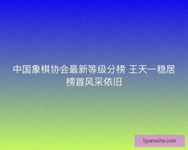 中国象棋协会最新等级分榜 王天一稳居榜首风采依旧
