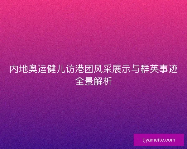 内地奥运健儿访港团风采展示与群英事迹全景解析