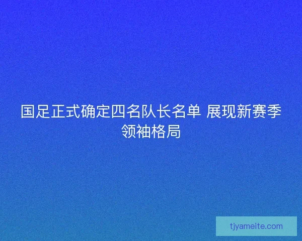 国足正式确定四名队长名单 展现新赛季领袖格局