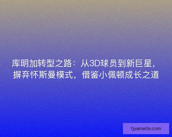 库明加转型之路：从3D球员到新巨星，摒弃怀斯曼模式，借鉴小佩顿成长之道