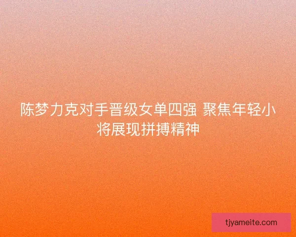 陈梦力克对手晋级女单四强 聚焦年轻小将展现拼搏精神