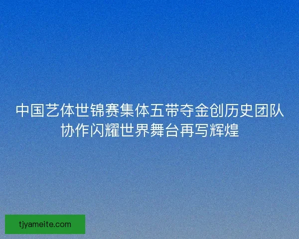 中国艺体世锦赛集体五带夺金创历史团队协作闪耀世界舞台再写辉煌