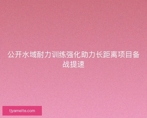 公开水域耐力训练强化助力长距离项目备战提速
