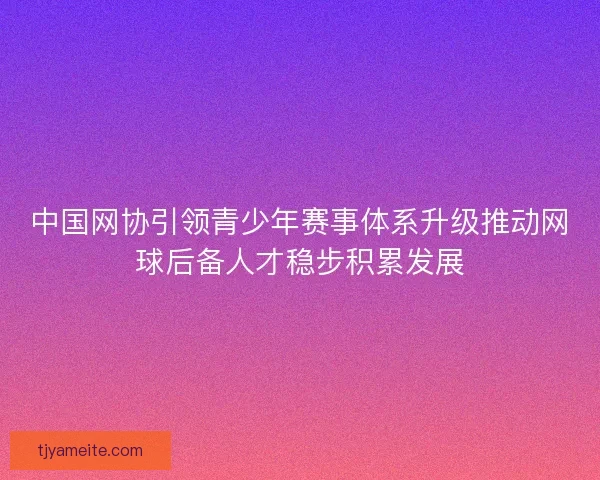 中国网协引领青少年赛事体系升级推动网球后备人才稳步积累发展 中国网协引领青少年赛事体系升级推动网球后备人才稳步积累发展