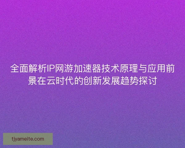 全面解析IP网游加速器技术原理与应用前景在云时代的创新发展趋势探讨 全面解析IP网游加速器技术原理与应用前景在云时代的创新发展趋势探讨