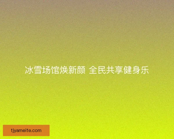 冰雪场馆焕新颜 全民共享健身乐