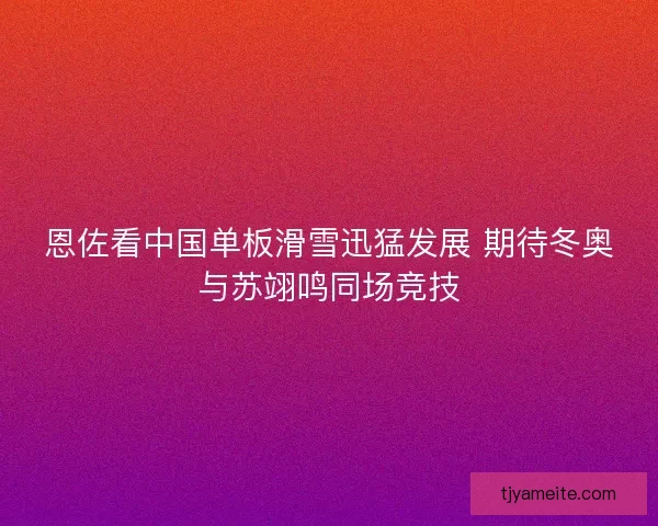 恩佐看中国单板滑雪迅猛发展 期待冬奥与苏翊鸣同场竞技 恩佐看中国单板滑雪迅猛发展 期待冬奥与苏翊鸣同场竞技