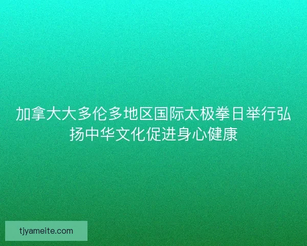 加拿大大多伦多地区国际太极拳日举行弘扬中华文化促进身心健康